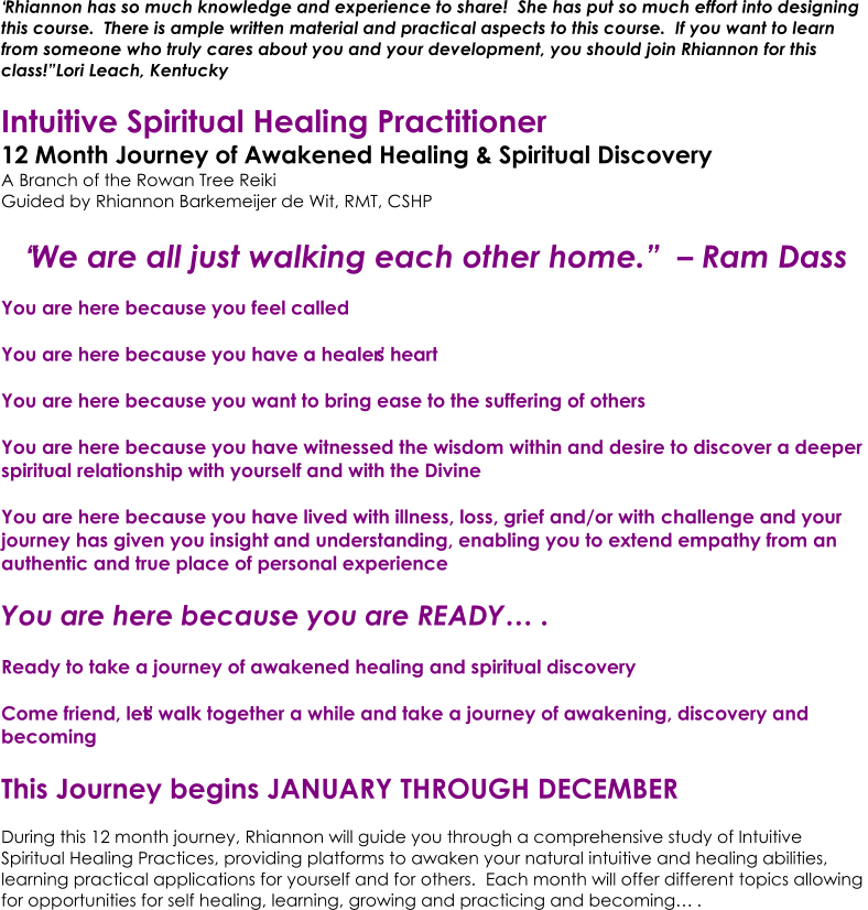 �Rhiannon has so much knowledge and experience to share!  She has put so much effort into designing  this course.  There is ample written material and practical aspects to this course.  If you want to learn  from someone who truly cares about you and your development, you should join Rhiannon for this  class!� Lori Leach, Kentucky Intuitive Spi ritual Healing Practitioner  12 Month Journey of Awakened Healing & Spiritual Discovery A Branch of the Rowan Tree Reiki Guided by  Rhiannon Barkemeijer de Wit, RMT, CSHP �We are all just walking each other home.�  � Ram Dass You are here because you feel called You are here because you have a healer�s heart You are here because you want to bring ease to the suffering of others You are here because you have witnessed the wisdom within and desire to discover a deeper  spiritual relationship with yourself and with the Divine You are here because you have lived with illness, loss, grief and/or with challenge and your  journey has given you insight and understanding, enabling you to extend empathy from an  authentic and true place of personal experience You are here because you are READY�. Ready to take a journey of awakened healing and spiritual discovery  Come friend, let�s walk together a while and take a journey of awakening, discovery and  becoming This Journey begins JANUARY THROUGH DECEMBER  During this 12 month journey, Rhiannon will guide you through a comprehensive study of Intuitive  Spiritual Healing Practices, providing platforms to awaken your natural intuitive and healing abilities,  learning practical applications for yourself and for others.  Each month will offer different topics allowing  for opportunities for self healing, learning, growing and practicing and becoming�.