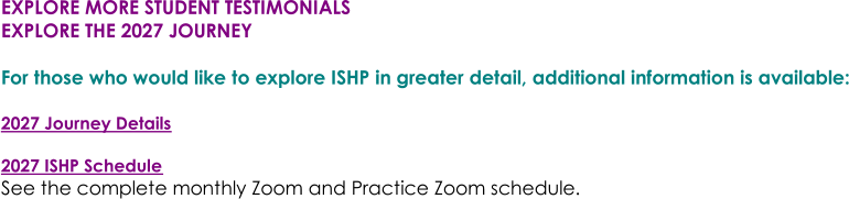 EXPLORE MORE STUDENT TESTIMONIALS EXPLORE THE 2027 JOURNEY For those who would like to explore ISHP in greater detail, additional information is available: 2027 Journey Details 2027 ISHP Schedule See the complete monthly Zoom and Practice Zoom schedule.