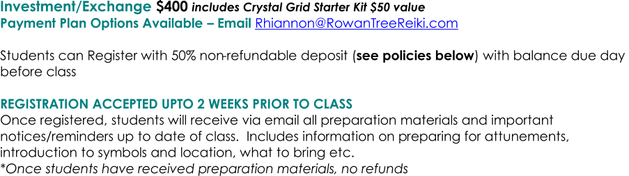 Investment/Exchange   $400  includes Crystal Grid Starter Kit $50 value     Payment Plan Options Available  �   Email  Rhiannon@RowanTreeReiki.com       Students can Register with 50% non - refundable deposit ( see policies below ) with balance due day  before class     REGISTRATION ACCEPTED UPTO 2 WEEKS PRIOR TO CLASS   Once registered, students will receive via email all preparation materials and important  notices/reminders up to date of class.  Includes information on p reparing for attunements,  introduction to symbols and location, what to bring etc.   *Once students have received preparation materials, no refunds